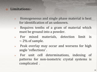    Limitations:-

          Homogeneous and single phase material is best
          for identification of an unknown.
          Requires tenths of a gram of material which
          must be ground into a powder.
          For mixed materials, detection limit is
          ~ 2% of sample.
          Peak overlay may occur and worsens for high
          angle 'reflections’ .
          For unit cell determinations, indexing of
          patterns for non-isometric crystal systems is
          complicated .
                                                           18
 