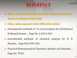 REFERENCE
   http://serc.carleton.edu/research_education/geochem
    sheets/techniques/XRD.html

   http://pubs.usgs.gov/info/diffraction/html/

   Instrumental methods ofPage No.
                            chemical analysis by G.R.Chatwal
    & Sham.K.Anand … Page No. 2.324-2.326

   Instrumental methods of chemical analysis by B. K
    Sharma… Page No.S-494-536

   Practical Pharmaceutical Chemistry Beckett and Stenlake…
    Page No. 78-81
                                                               19
 