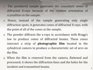    The powdered sample generates the concentric cones of
    diffracted X-rays because of the random orientation of
    crystallites in the sample.
    Hence, instead of the sample generating only single
    diffraction spots, it generates cones of diffracted X-rays, with
    the point of all of the cones at the sample.
   The powder diffracts the x-rays in accordance with Bragg’s
    law to produce cones of diffracted beams. These cones
    intersect a strip of photographic film located in the
    cylindrical camera to produce a characteristic set of arcs on
    the film.
   When the film is removed from the camera, flattened and
    processed, it shows the diffraction lines and the holes for the
    incident and transmitted beams.                                    8
 
