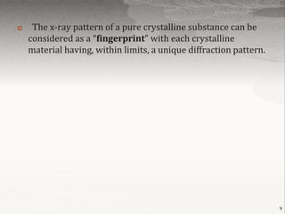     The x-ray pattern of a pure crystalline substance can be
    considered as a “fingerprint” with each crystalline
    material having, within limits, a unique diffraction pattern.




                                                                    9
 
