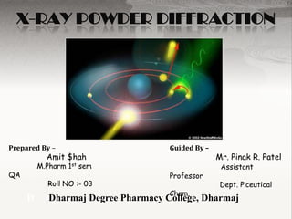 X-RAY POWDER DIFFRACTION




Prepared By –                        Guided By –
           Amit $hah                               Mr. Pinak R. Patel
         M.Pharm 1st sem                            Assistant
QA                                   Professor
           Roll NO :- 03                            Dept. P’ceutical
                                     Chem.
     D      Dharmaj Degree Pharmacy College, Dharmaj
 