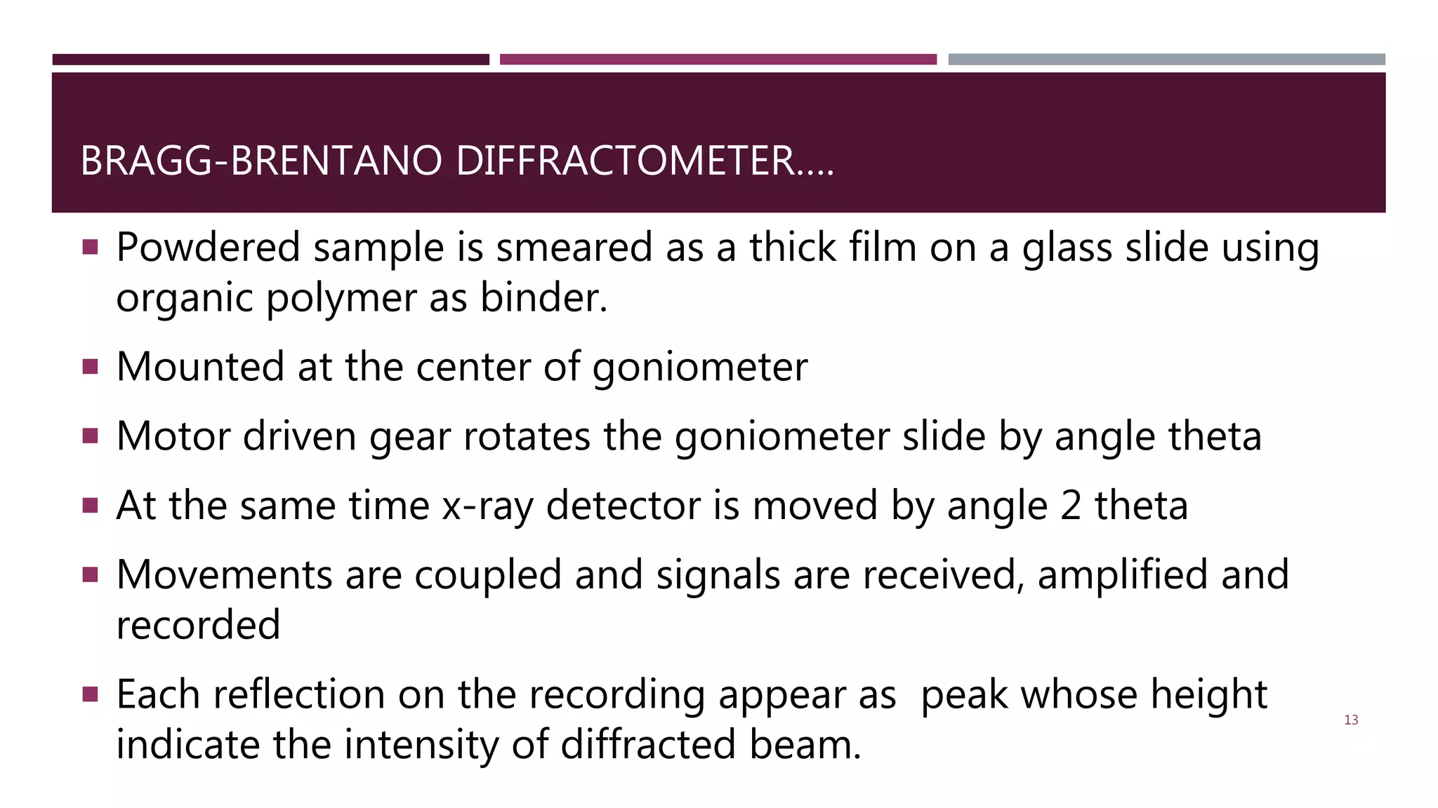 BRAGG-BRENTANO DIFFRACTOMETER….
 Powdered sample is smeared as a thick film on a glass slide using
organic polymer as binder.
 Mounted at the center of goniometer
 Motor driven gear rotates the goniometer slide by angle theta
 At the same time x-ray detector is moved by angle 2 theta
 Movements are coupled and signals are received, amplified and
recorded
 Each reflection on the recording appear as peak whose height
indicate the intensity of diffracted beam.
13
 