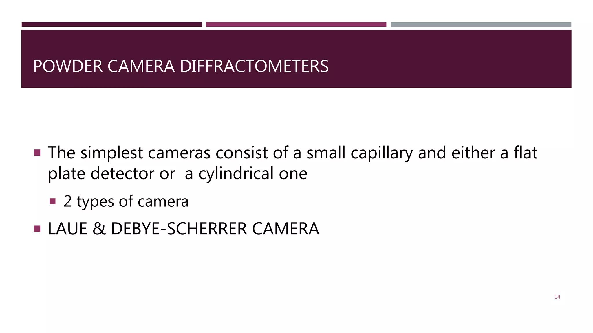 POWDER CAMERA DIFFRACTOMETERS
 The simplest cameras consist of a small capillary and either a flat
plate detector or a cylindrical one
 2 types of camera
 LAUE & DEBYE-SCHERRER CAMERA
14
 