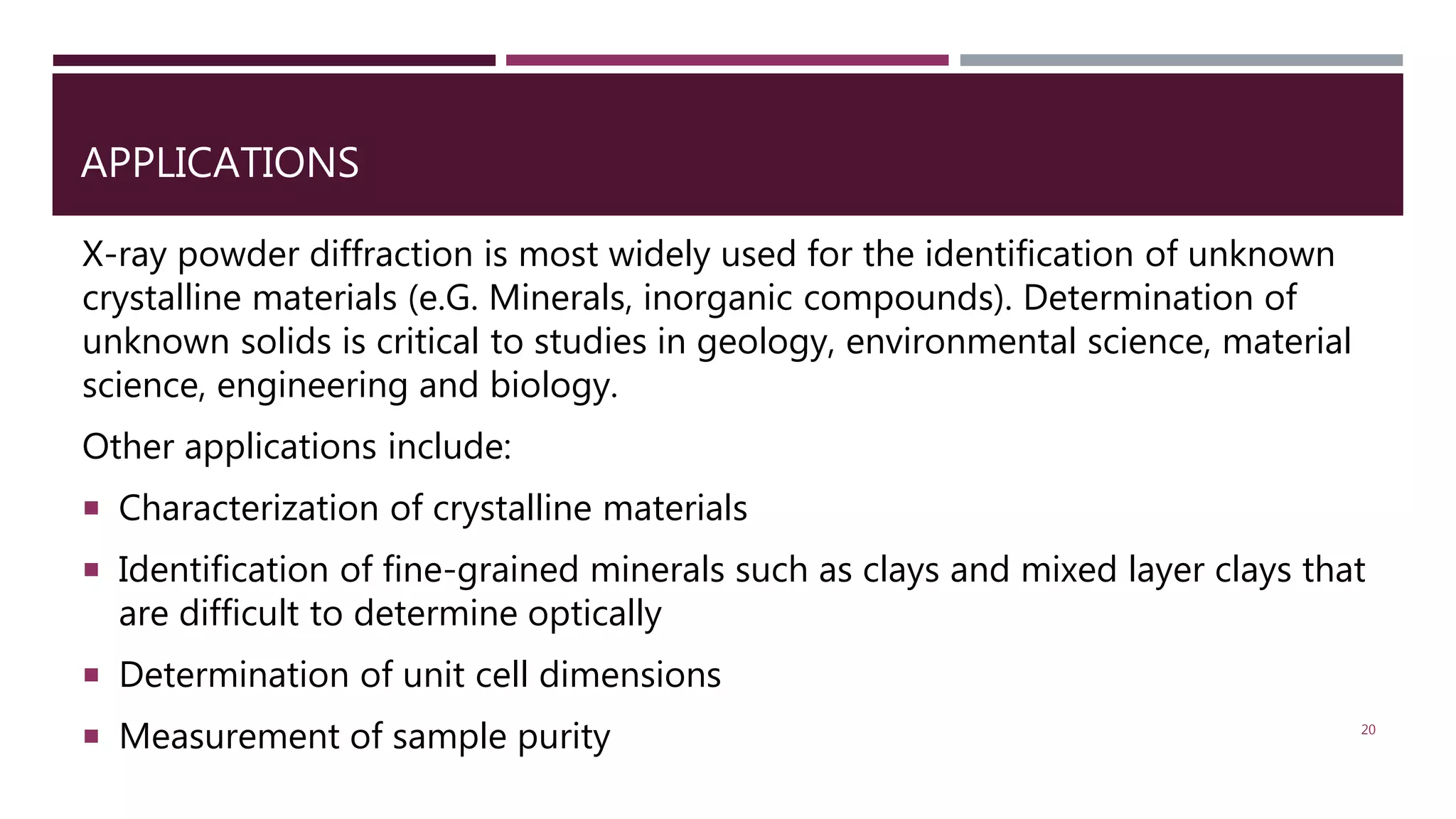 APPLICATIONS
X-ray powder diffraction is most widely used for the identification of unknown
crystalline materials (e.G. Minerals, inorganic compounds). Determination of
unknown solids is critical to studies in geology, environmental science, material
science, engineering and biology.
Other applications include:
 Characterization of crystalline materials
 Identification of fine-grained minerals such as clays and mixed layer clays that
are difficult to determine optically
 Determination of unit cell dimensions
 Measurement of sample purity 20
 