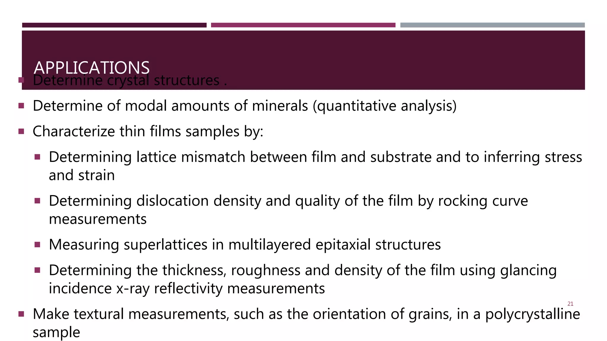 APPLICATIONS
 Determine crystal structures .
 Determine of modal amounts of minerals (quantitative analysis)
 Characterize thin films samples by:
 Determining lattice mismatch between film and substrate and to inferring stress
and strain
 Determining dislocation density and quality of the film by rocking curve
measurements
 Measuring superlattices in multilayered epitaxial structures
 Determining the thickness, roughness and density of the film using glancing
incidence x-ray reflectivity measurements
 Make textural measurements, such as the orientation of grains, in a polycrystalline
sample
21
 