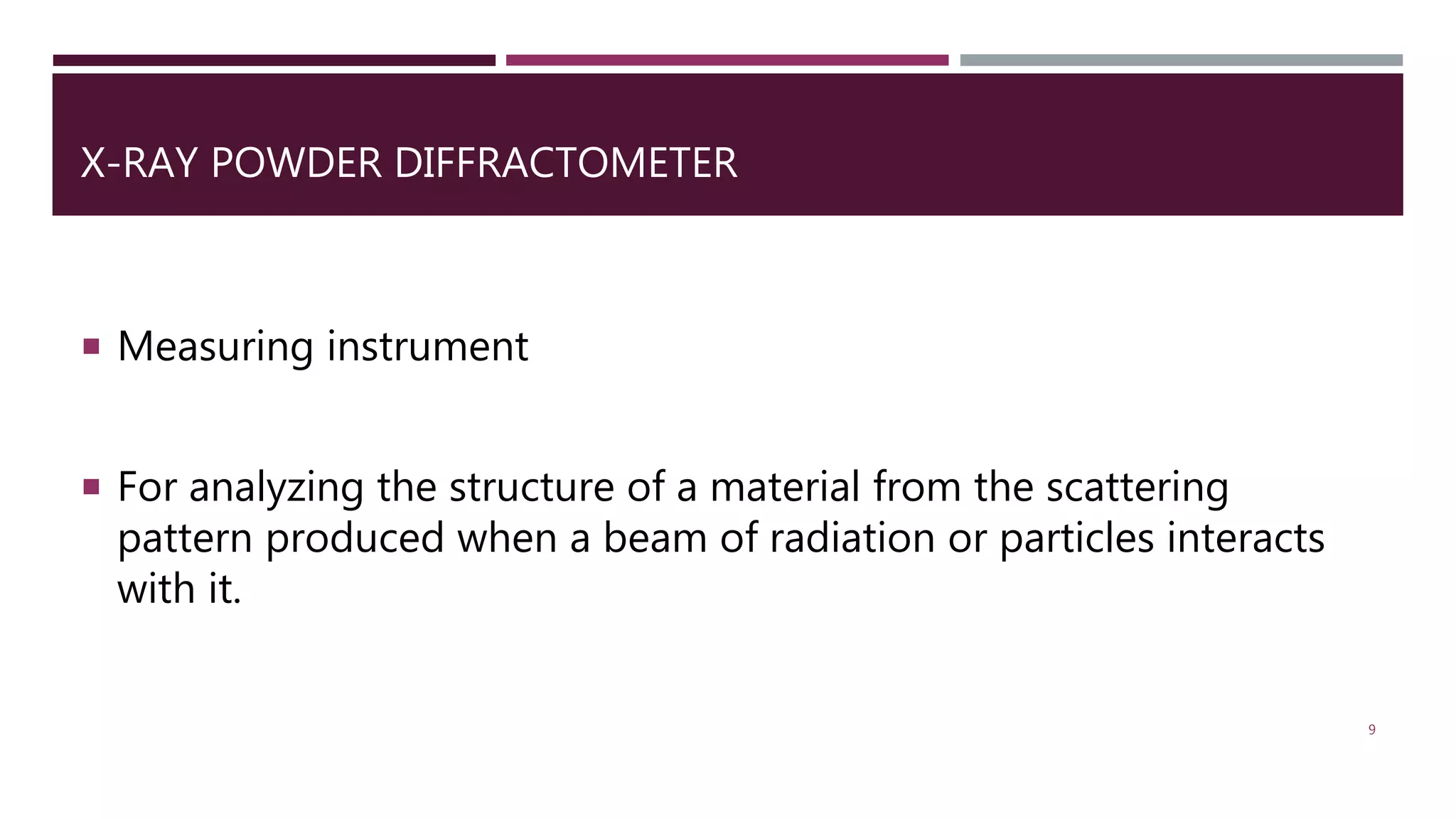 X-RAY POWDER DIFFRACTOMETER
 Measuring instrument
 For analyzing the structure of a material from the scattering
pattern produced when a beam of radiation or particles interacts
with it.
9
 