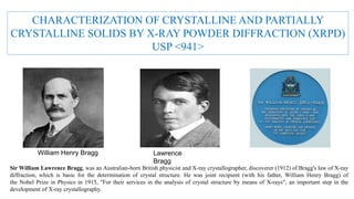 CHARACTERIZATION OF CRYSTALLINE AND PARTIALLY
CRYSTALLINE SOLIDS BY X-RAY POWDER DIFFRACTION (XRPD)
USP <941>
William Henry Bragg Lawrence
Bragg
Sir William Lawrence Bragg, was an Australian-born British physicist and X-ray crystallographer, discoverer (1912) of Bragg's law of X-ray
diffraction, which is basic for the determination of crystal structure. He was joint recipient (with his father, William Henry Bragg) of
the Nobel Prize in Physics in 1915, "For their services in the analysis of crystal structure by means of X-rays"; an important step in the
development of X-ray crystallography.
 