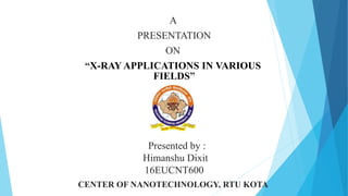 A
PRESENTATION
ON
“X-RAY APPLICATIONS IN VARIOUS
FIELDS”
Presented by :
Himanshu Dixit
16EUCNT600
CENTER OF NANOTECHNOLOGY, RTU KOTA
 