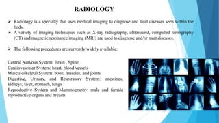 10
RADIOLOGY
 Radiology is a specialty that uses medical imaging to diagnose and treat diseases seen within the
body.
 A variety of imaging techniques such as X-ray radiography, ultrasound, computed tomography
(CT) and magnetic resonance imaging (MRI) are used to diagnose and/or treat diseases.
 The following procedures are currently widely available:
Central Nervous System: Brain , Spine
Cardiovascular System: heart, blood vessels
Musculoskeletal System: bone, muscles, and joints
Digestive, Urinary, and Respiratory System: intestines,
kidneys, liver, stomach, lungs
Reproductive System and Mammography: male and female
reproductive organs and breasts
 