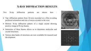 15
X-RAY DIFFRACTION RESULTS
Two X-ray diffraction patterns are shown here :
 Top: diffraction pattern from Al-wire recorded on a film revealing
preferred orientation and size of micro-crystals in the wire.
 Bottom: X-ray diffraction pattern of a single crystal showing
positive image of X-ray beams.
 Intensities of these beams allows us to determine molecular and
crystal structures.
 Various data banks of structures are now available for research and
development.
 