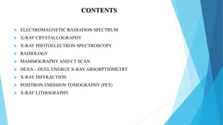 CONTENTS
 ELECTROMAGNETIC RADIATION SPECTRUM
 X-RAY CRYSTALLOGRAPHY
 X-RAY PHOTOELECTRON SPECTROSCOPY
 RADIOLOGY
 MAMMOGRAPHY AND CT SCAN
 DEXA – DUEL ENERGY X-RAY ABSORPTIOMETRY
 X-RAY DIFFRACTION
 POSITRON EMISSION TOMOGRAPHY (PET)
 X-RAY LITHOGRAPHY
 