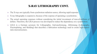  The X-rays are typically from synchrotron radiation source, allowing rapid exposure.
 X-ray lithography is expensive, because of the expense of operating a synchrotron.
 The actual operating expenses without considering the initial investment of tens-of-millions of
dollars. Therefore, the LIGA process was developed to reduce the dependency on a synchrotron.
 LIGA is a German acronym for Lithographie, Galvanoformung, Abformung (Lithography,
Electroplating, and Molding) that describes a fabrication technology used to create high-aspect-
ratio microstructures.
X-RAY LITHOGRAPHY CONT.
 