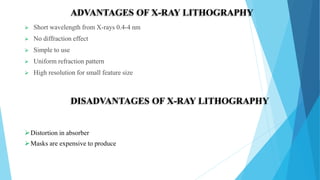  Short wavelength from X-rays 0.4-4 nm
 No diffraction effect
 Simple to use
 Uniform refraction pattern
 High resolution for small feature size
ADVANTAGES OF X-RAY LITHOGRAPHY
DISADVANTAGES OF X-RAY LITHOGRAPHY
Distortion in absorber
Masks are expensive to produce
 
