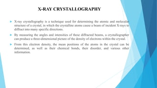 X-RAY CRYSTALLOGRAPHY
 X-ray crystallography is a technique used for determining the atomic and molecular
structure of a crystal, in which the crystalline atoms cause a beam of incident X-rays to
diffract into many specific directions.
 By measuring the angles and intensities of these diffracted beams, a crystallographer
can produce a three-dimensional picture of the density of electrons within the crystal.
 From this electron density, the mean positions of the atoms in the crystal can be
determined, as well as their chemical bonds, their disorder, and various other
information.
 