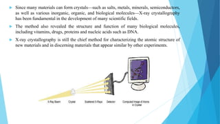  Since many materials can form crystals—such as salts, metals, minerals, semiconductors,
as well as various inorganic, organic, and biological molecules—X-ray crystallography
has been fundamental in the development of many scientific fields.
 The method also revealed the structure and function of many biological molecules,
including vitamins, drugs, proteins and nucleic acids such as DNA.
 X-ray crystallography is still the chief method for characterizing the atomic structure of
new materials and in discerning materials that appear similar by other experiments.
 