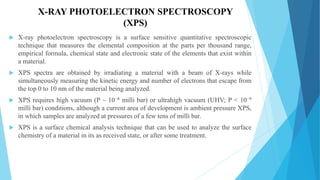 X-RAY PHOTOELECTRON SPECTROSCOPY
(XPS)
 X-ray photoelectron spectroscopy is a surface sensitive quantitative spectroscopic
technique that measures the elemental composition at the parts per thousand range,
empirical formula, chemical state and electronic state of the elements that exist within
a material.
 XPS spectra are obtained by irradiating a material with a beam of X-rays while
simultaneously measuring the kinetic energy and number of electrons that escape from
the top 0 to 10 nm of the material being analyzed.
 XPS requires high vacuum (P ~ 10−8 milli bar) or ultrahigh vacuum (UHV; P < 10−9
milli bar) conditions, although a current area of development is ambient pressure XPS,
in which samples are analyzed at pressures of a few tens of milli bar.
 XPS is a surface chemical analysis technique that can be used to analyze the surface
chemistry of a material in its as received state, or after some treatment.
 