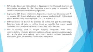  XPS is also known as ESCA (Electron Spectroscopy for Chemical Analysis), an
abbreviation introduced by Kai Siegbahn's research group to emphasize the
chemical information that the technique provides.
 In principle XPS detects all elements. In practice, using typical laboratory scale X-
ray sources, XPS detects all elements with an atomic number (Z) of 3 (lithium) and
above. It cannot easily detect hydrogen (Z = 1) or helium (Z = 2).
 Detection limits for most of the elements are in the parts per thousand ranges.
Detection limits of parts per million (ppm) are possible, but require special
conditions: concentration at top surface or very long collection time.
 XPS is routinely used to analyze inorganic compounds, metal alloys,
semiconductors, polymers, elements, catalysts, glasses, ceramics, paints, papers,
inks, woods, plant parts, makeup, teeth, bones, medical implants, biomaterials,
viscous oils, glues, ion modified Materials and many others.
 
