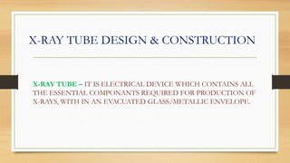X-RAY TUBE DESIGN & CONSTRUCTION
X-RAY TUBE – IT IS ELECTRICAL DEVICE WHICH CONTAINS ALL
THE ESSENTIAL COMPONANTS REQUIRED FOR PRODUCTION OF
X-RAYS, WITH IN AN EVACUATED GLASS/METALLIC ENVELOPE.
 
