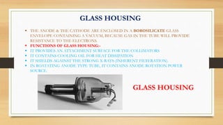 GLASS HOUSING
 THE ANODE & THE CATHODE ARE ENCLOSED IN A BOROSILICATE GLASS
ENVELOPE CONTAINING A VACUUM, BECAUSE GAS IN THE TUBE WILL PROVIDE
RESISTANCE TO THE ELECTRONS.
 FUNCTIONS OF GLASS HOUSING:-
 IT PROVIDES AN ATTACHMENT SURFACE FOR THE COLLIMATORS
 IT CONTAINS COOLING OIL FOR HEAT DISSIPATION
 IT SHIELDS AGAINST THE STRONG X-RAYS (INHERENT FILTERATION).
 IN ROATATING ANODE TYPE TUBE, IT CONTAINS ANODE ROTATION POWER
SOURCE.
GLASS HOUSING
 
