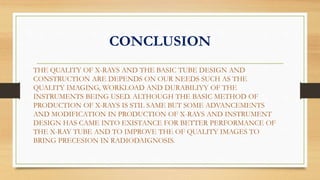 CONCLUSION
THE QUALITY OF X-RAYS AND THE BASIC TUBE DESIGN AND
CONSTRUCTION ARE DEPENDS ON OUR NEEDS SUCH AS THE
QUALITY IMAGING, WORKLOAD AND DURABILIYY OF THE
INSTRUMENTS BEING USED. ALTHOUGH THE BASIC METHOD OF
PRODUCTION OF X-RAYS IS STIL SAME BUT SOME ADVANCEMENTS
AND MODIFICATION IN PRODUCTION OF X-RAYS AND INSTRUMENT
DESIGN HAS CAME INTO EXISTANCE FOR BETTER PERFORMANCE OF
THE X-RAY TUBE AND TO IMPROVE THE OF QUALITY IMAGES TO
BRING PRECESION IN RADIODAIGNOSIS.
 