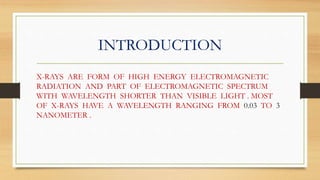 INTRODUCTION
X-RAYS ARE FORM OF HIGH ENERGY ELECTROMAGNETIC
RADIATION AND PART OF ELECTROMAGNETIC SPECTRUM
WITH WAVELENGTH SHORTER THAN VISIBLE LIGHT . MOST
OF X-RAYS HAVE A WAVELENGTH RANGING FROM 0.03 TO 3
NANOMETER .
 