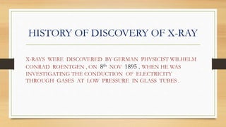 HISTORY OF DISCOVERY OF X-RAY
X-RAYS WERE DISCOVERED BY GERMAN PHYSICIST WILHELM
CONRAD ROENTGEN , ON 8th NOV 1895 . WHEN HE WAS
INVESTIGATING THE CONDUCTION OF ELECTRICITY
THROUGH GASES AT LOW PRESSURE IN GLASS TUBES .
 