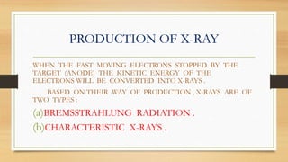 PRODUCTION OF X-RAY
WHEN THE FAST MOVING ELECTRONS STOPPED BY THE
TARGET (ANODE) THE KINETIC ENERGY OF THE
ELECTRONS WILL BE CONVERTED INTO X-RAYS .
BASED ON THEIR WAY OF PRODUCTION , X-RAYS ARE OF
TWO TYPES :
(a)BREMSSTRAHLUNG RADIATION .
(b)CHARACTERISTIC X-RAYS .
 