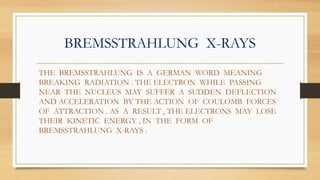 BREMSSTRAHLUNG X-RAYS
THE BREMSSTRAHLUNG IS A GERMAN WORD MEANING
BREAKING RADIATION . THE ELECTRON WHILE PASSING
NEAR THE NUCLEUS MAY SUFFER A SUDDEN DEFLECTION
AND ACCELERATION BY THE ACTION OF COULOMB FORCES
OF ATTRACTION . AS A RESULT , THE ELECTRONS MAY LOSE
THEIR KINETIC ENERGY , IN THE FORM OF
BREMSSTRAHLUNG X-RAYS .
 