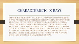CHARACTERISTIC X-RAYS
ELECTRON INCIDENT ON A TARGET MAY PRODUCE CHARACTERISTIC
X-RAYS. AN ELECTRON WITH KINETIC ENEGY E0 MAY INTERACT WITH
THE ATOMS OF THE TARGET, BY EJECTING AN ORBITAL ELECTRON
FROM THE K SHELL. NOW, THERE IS VACANCY IN THE K SHELL AND
THE ATOM IS SAID TO BE IONIZED. THE OUTER ORBITAL ELECTRONS
(FROM M OR L SHELL) WILL FELL DOWN TO FILL THE VACANCY IN THE
K SHELL. IN DOING SO, THE DIFFERENCE IN BINDING ENERGY OF
THE TWO SHELLS IS IRRADIATED IN THE FORM OF X-RAY PHOTONS
WHICH ARE KNOWN AS CHARACTERISTIC X-RAYS.
 