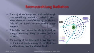  The majority of X-rays are produced through
bremsstrahlung radiation, which occurs
when electrons are deflected by the electric
field of the atomic nucleus in the anode
material.
 This deflection causes the electrons to lose
energy, emitting X-ray photons in the
process.
 The energy of the generated X-rays depends
on the initial kinetic energy of the electrons
and the strength of the electric field.
Tuesday, July 18, 2023 X-Ray Production and Emission By- Dr. Dheeraj Kumar 10
 