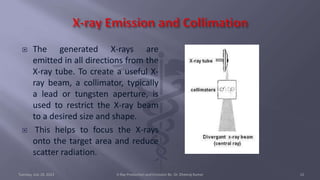  The generated X-rays are
emitted in all directions from the
X-ray tube. To create a useful X-
ray beam, a collimator, typically
a lead or tungsten aperture, is
used to restrict the X-ray beam
to a desired size and shape.
 This helps to focus the X-rays
onto the target area and reduce
scatter radiation.
Tuesday, July 18, 2023 X-Ray Production and Emission By- Dr. Dheeraj Kumar 12
 