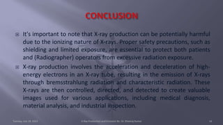  It's important to note that X-ray production can be potentially harmful
due to the ionizing nature of X-rays. Proper safety precautions, such as
shielding and limited exposure, are essential to protect both patients
and (Radiographer) operators from excessive radiation exposure.
 X-ray production involves the acceleration and deceleration of high-
energy electrons in an X-ray tube, resulting in the emission of X-rays
through bremsstrahlung radiation and characteristic radiation. These
X-rays are then controlled, directed, and detected to create valuable
images used for various applications, including medical diagnosis,
material analysis, and industrial inspection.
Tuesday, July 18, 2023 X-Ray Production and Emission By- Dr. Dheeraj Kumar 14
 