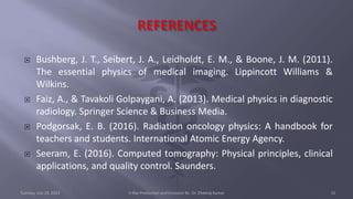  Bushberg, J. T., Seibert, J. A., Leidholdt, E. M., & Boone, J. M. (2011).
The essential physics of medical imaging. Lippincott Williams &
Wilkins.
 Faiz, A., & Tavakoli Golpaygani, A. (2013). Medical physics in diagnostic
radiology. Springer Science & Business Media.
 Podgorsak, E. B. (2016). Radiation oncology physics: A handbook for
teachers and students. International Atomic Energy Agency.
 Seeram, E. (2016). Computed tomography: Physical principles, clinical
applications, and quality control. Saunders.
Tuesday, July 18, 2023 X-Ray Production and Emission By- Dr. Dheeraj Kumar 15
 