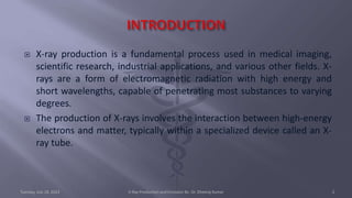  X-ray production is a fundamental process used in medical imaging,
scientific research, industrial applications, and various other fields. X-
rays are a form of electromagnetic radiation with high energy and
short wavelengths, capable of penetrating most substances to varying
degrees.
 The production of X-rays involves the interaction between high-energy
electrons and matter, typically within a specialized device called an X-
ray tube.
Tuesday, July 18, 2023 X-Ray Production and Emission By- Dr. Dheeraj Kumar 2
 