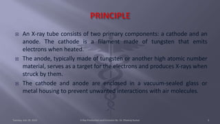 An X-ray tube consists of two primary components: a cathode and an
anode. The cathode is a filament made of tungsten that emits
electrons when heated.
 The anode, typically made of tungsten or another high atomic number
material, serves as a target for the electrons and produces X-rays when
struck by them.
 The cathode and anode are enclosed in a vacuum-sealed glass or
metal housing to prevent unwanted interactions with air molecules.
Tuesday, July 18, 2023 X-Ray Production and Emission By- Dr. Dheeraj Kumar 3
 