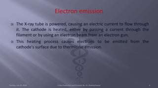  The X-ray tube is powered, causing an electric current to flow through
it. The cathode is heated, either by passing a current through the
filament or by using an electron beam from an electron gun.
 This heating process causes electrons to be emitted from the
cathode's surface due to thermionic emission.
Tuesday, July 18, 2023 X-Ray Production and Emission By- Dr. Dheeraj Kumar 6
 