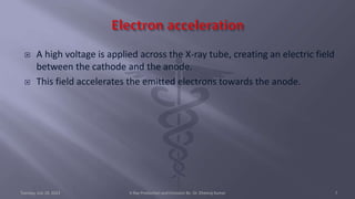  A high voltage is applied across the X-ray tube, creating an electric field
between the cathode and the anode.
 This field accelerates the emitted electrons towards the anode.
Tuesday, July 18, 2023 X-Ray Production and Emission By- Dr. Dheeraj Kumar 7
 