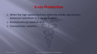  When the high-speed electrons strike the anode, two primary
processes contribute to X-ray generation:
 Bremsstrahlung radiation and
 Characteristic radiation.
Tuesday, July 18, 2023 X-Ray Production and Emission By- Dr. Dheeraj Kumar 9
 