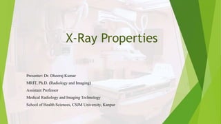 X-Ray Properties
Presenter: Dr. Dheeraj Kumar
MRIT, Ph.D. (Radiology and Imaging)
Assistant Professor
Medical Radiology and Imaging Technology
School of Health Sciences, CSJM University, Kanpur
 