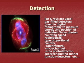 Detection
     For X rays are used:
     gas-filled detectors
     (used in digital
     radiography to measure
     energy and position of
     individual X-ray photon
     counting speed
     radiological)
     type proportional
     counter,
     -calorimeters,
     -microchannel,
     -area photodetector,
     superconducting tunnel
     junction-detectors, etc…
 