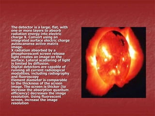 The detector is a large, flat, with
one or more layers to absorb
radiation energy into electric
charge X. Convert using an
integrated surface electric charge
autoscanarea active matrix
image.
X radiation absorbed by a
phosphorescent screen release
light creates an image on the
surface. Lateral scattering of light
is limited by diffusion.
Digital detectors are capable of
running all current radiological
modalities, including radiography
and fluoroscopy
Element diameter is comparable
to the thickness of the screen
image. The screen is thicker (to
increase the absorption quantum
efficiency) decreases the image
resolution. Using fluorescent
screen, increase the image
resolution
 