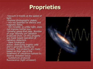 Proprieties
-Vacuum it travels at the speed of
light;
-impress photographic plates;
- Are not diverted for electric and
magnetic fields;
- Are invisible, ie unlike light, does
not impress human eye
-Ionising gases that pass. Number
of urge intensity ion radiation
produced show. On this property
are made based operation of
radiation detectors.
- Have fiziological
action, destroying organic cells
and is generally harmful to
humans. This property are made
based on their use in the
treatment of cancerous tumors to
destroy diseased tissue.
- Substances produced
fluorescence (light emission)
 
