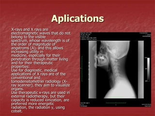 Aplications
X-rays and X rays are
electromagnetic waves that do not
belong to the visible
spectrum, whose wavelength is of
the order of magnitude of
angstroms (A), and this allows
increasing utility in
medicine, especially for their
penetration through matter living
and for their therapeutic
properties:
Use for diagnostic, medical
applications of X rays are of the
conventional and
tomodensitometriei radiology (X-
ray scanner), they aim to visualize
organs.
Use therapeutic x-rays are used in
external radiotherapy, but their
capacity is reduced ionization, are
preferred more energetic
radiation, the radiation y, using
cobalt.
 