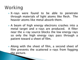 





X-rays were found to be able to penetrate
through materials of light atoms like flesh. The
heavier atoms like metal absorb them.
A beam of high energy electrons crashes into a
metal target and x-rays are produced. A filter
near the x-ray source blocks the low energy rays
so only the high energy rays pass through a
patient toward a sheet of film.
Along with the sheet of film, a second sheet of
film prevents the scattered x-rays from fogging
the picture.

 