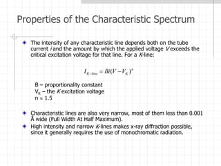 Properties of the Characteristic Spectrum
The intensity of any characteristic line depends both on the tube
current i and the amount by which the applied voltage V exceeds the
critical excitation voltage for that line. For a K-line:
Characteristic lines are also very narrow, most of them less than 0.001
Å wide (Full Width At Half Maximum).
High intensity and narrow K-lines makes x-ray diffraction possible,
since it generally requires the use of monochromatic radiation.
n
K
line
K V
V
Bi
I )
( 


B – proportionality constant
VK – the K excitation voltage
n  1.5
 