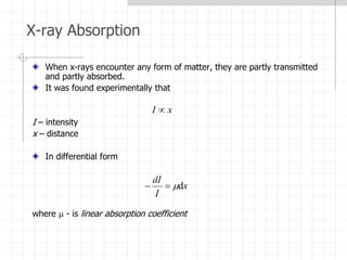 X-ray Absorption
When x-rays encounter any form of matter, they are partly transmitted
and partly absorbed.
It was found experimentally that
I – intensity
x – distance
In differential form
where  - is linear absorption coefficient
x
I 
x
I
dI
d



 