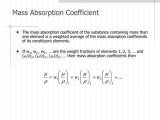 Mass Absorption Coefficient
The mass absorption coefficient of the substance containing more than
one element is a weighted average of the mass absorption coefficients
of its constituent elements.
If w1, w2 , w3 , … are the weight fractions of elements 1, 2, 3, … and
(/)1, (/)2 , (/)3 , … their mass absorption coefficients then
...
3
3
2
2
1
1 



































w
w
w
 