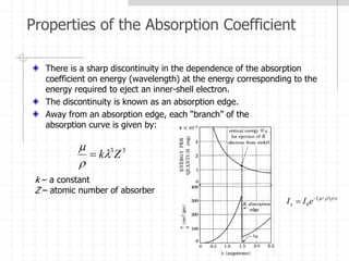 Properties of the Absorption Coefficient
There is a sharp discontinuity in the dependence of the absorption
coefficient on energy (wavelength) at the energy corresponding to the
energy required to eject an inner-shell electron.
The discontinuity is known as an absorption edge.
Away from an absorption edge, each “branch” of the
absorption curve is given by:
3
3
Z
k



k – a constant
Z – atomic number of absorber
x
x e
I
I 

 )
/
(
0


 
