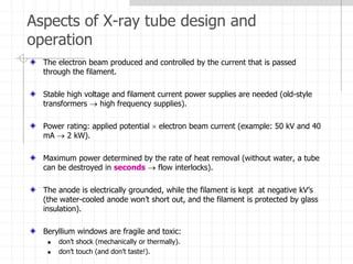 Aspects of X-ray tube design and
operation
The electron beam produced and controlled by the current that is passed
through the filament.
Stable high voltage and filament current power supplies are needed (old-style
transformers  high frequency supplies).
Power rating: applied potential  electron beam current (example: 50 kV and 40
mA  2 kW).
Maximum power determined by the rate of heat removal (without water, a tube
can be destroyed in seconds  flow interlocks).
The anode is electrically grounded, while the filament is kept at negative kV’s
(the water-cooled anode won’t short out, and the filament is protected by glass
insulation).
Beryllium windows are fragile and toxic:
 don’t shock (mechanically or thermally).
 don’t touch (and don’t taste!).
 
