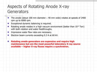Aspects of Rotating Anode X-ray
Generators
The anode (about 100 mm diameter  40 mm wide) rotates at speeds of 2400
rpm up to 6000 rpm.
Exceptional dynamic balancing is required.
Rotating anode resides in a high vacuum environment (better than 10-6 Torr)
with both rotation and water feedthroughs.
Impressive water flow rates are necessary.
Electron beam currents exceeding 0.3 A at 60 kV.
Rotating anode generators are expensive and require high
maintenance but are the most powerful laboratory X-ray source
available – higher X-ray fluxes require a synchrotron.
 